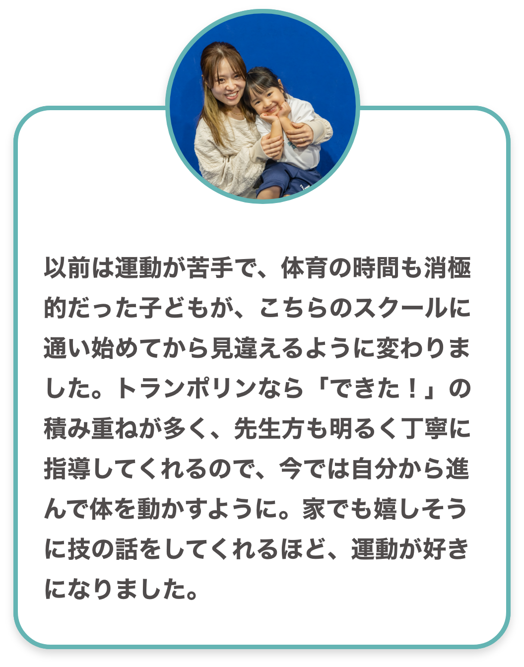 以前は運動が苦手で、体育の時間も消極的だった子どもが、こちらのスクールに通い始めてから見違えるように変わりました。トランポリンなら「できた!」の積み重ねが多く、先生方も明るく丁寧に指導してくれるので、今では自分から進んで体を動かすように。家でも嬉しそうに技の話をしてくれるほど、運動が好きになりました。