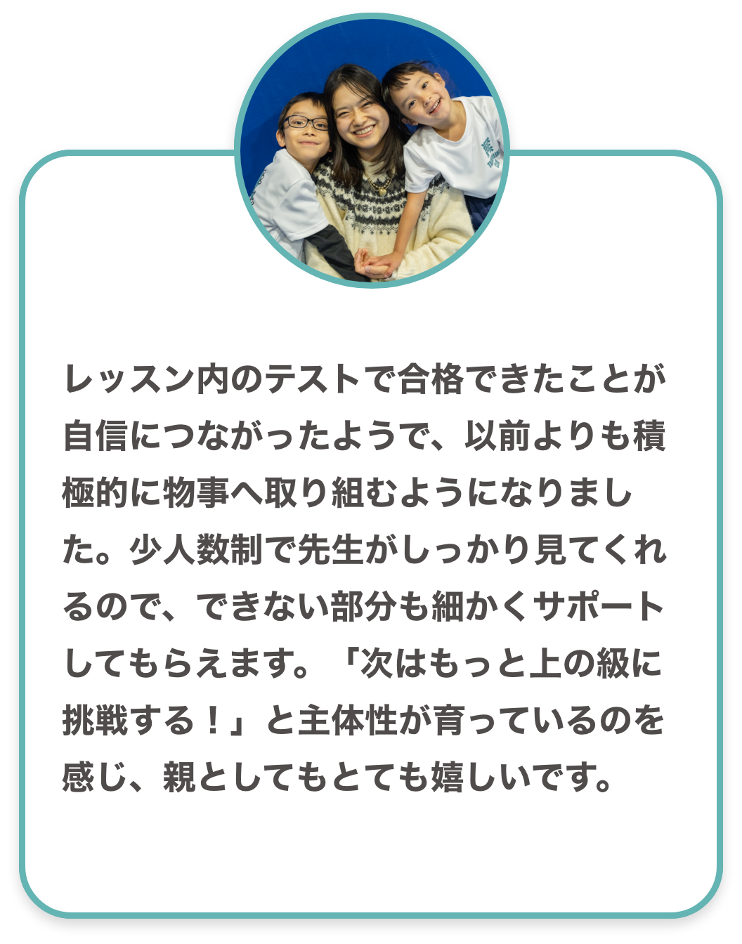 レッスン内のテストで合格できたことが自信につながったようで、以前よりも積極的に物事へ取り組むようになりました。少人数制で先生がしっかり見てくれるので、できない部分も細かくサポートしてもらえます。「次はもっと上の級に挑戦する!」と主体性が育っているのを感じ、親としてもとても嬉しいです。