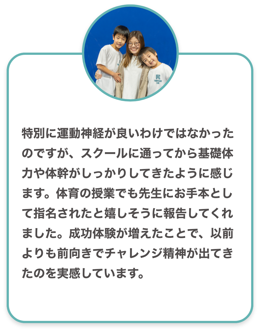 特別に運動神経が良いわけではなかったのですが、スクールに通ってから基礎体力や体幹がしっかりしてきたように感じます。体育の授業でも先生にお手本として指名されたと嬉しそうに報告してくれました。成功体験が増えたことで、以前よりも前向きでチャレンジ精神が出てきたのを実感しています。
